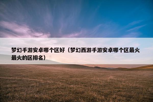 梦幻手游安卓哪个区好（梦幻西游手游安卓哪个区最火 最火的区排名）
