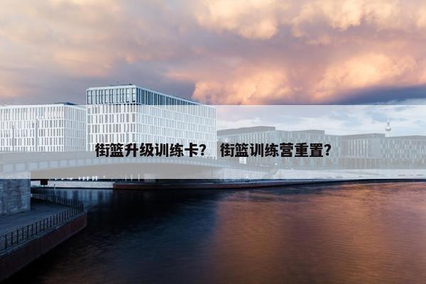 街篮升级训练卡？ 街篮训练营重置？