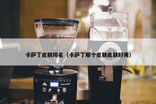 卡萨丁皮肤排名（卡萨丁那个皮肤皮肤好用）