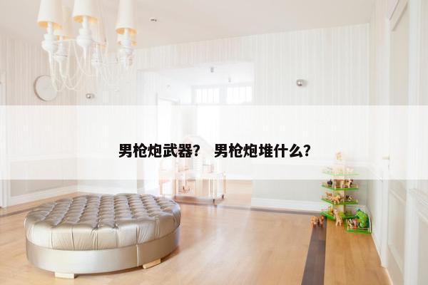 男枪炮武器？ 男枪炮堆什么？