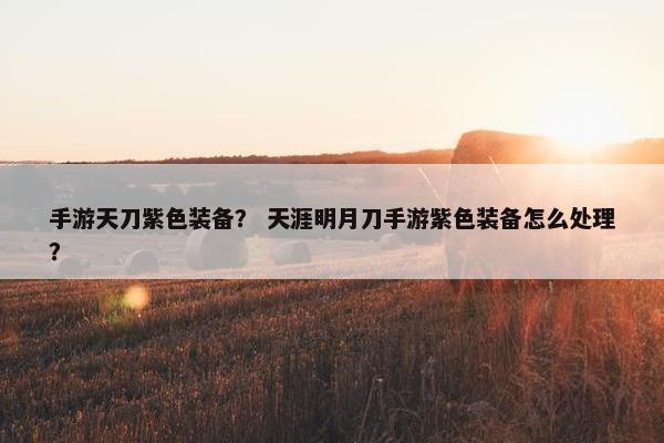 手游天刀紫色装备？ 天涯明月刀手游紫色装备怎么处理？