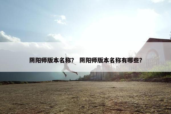 阴阳师版本名称？ 阴阳师版本名称有哪些？