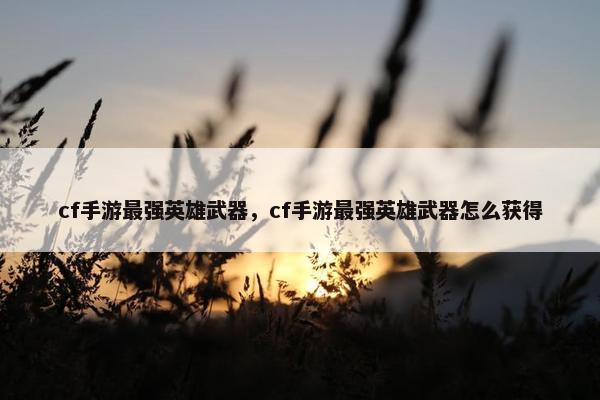 cf手游最强英雄武器，cf手游最强英雄武器怎么获得