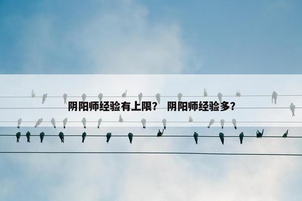 阴阳师经验有上限？ 阴阳师经验多？