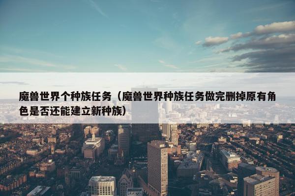 魔兽世界个种族任务（魔兽世界种族任务做完删掉原有角色是否还能建立新种族）