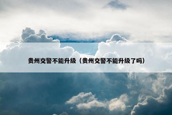 贵州交警不能升级（贵州交警不能升级了吗）