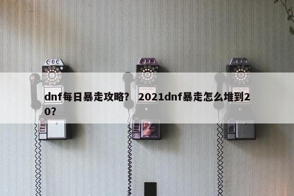 dnf每日暴走攻略？ 2021dnf暴走怎么堆到20？