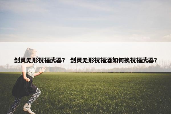 剑灵无形祝福武器？ 剑灵无形祝福酒如何换祝福武器？