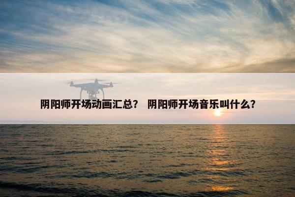 阴阳师开场动画汇总？ 阴阳师开场音乐叫什么？