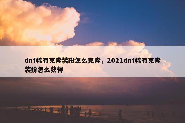 dnf稀有克隆装扮怎么克隆，2021dnf稀有克隆装扮怎么获得