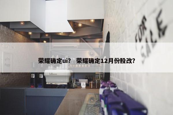 荣耀确定ui？ 荣耀确定12月份股改？