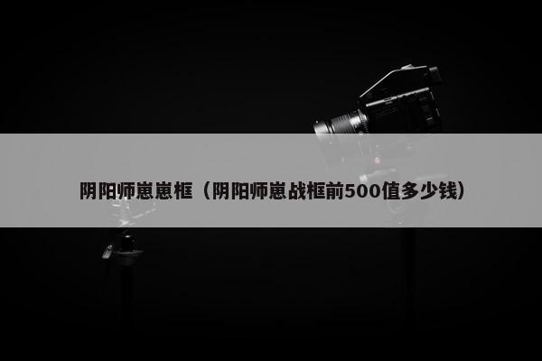 阴阳师崽崽框（阴阳师崽战框前500值多少钱）