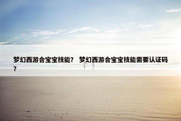梦幻西游合宝宝技能？ 梦幻西游合宝宝技能需要认证码？