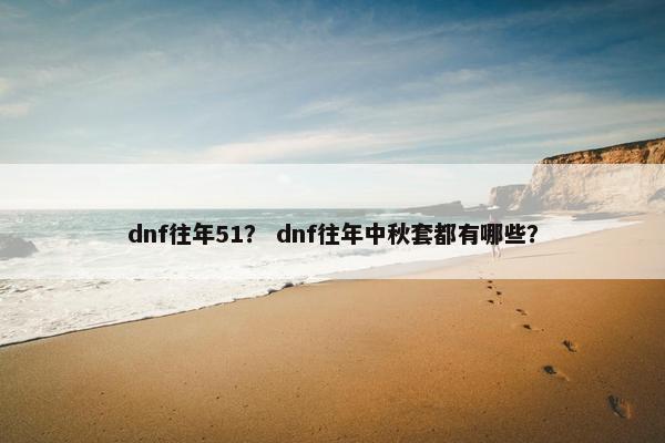 dnf往年51？ dnf往年中秋套都有哪些？