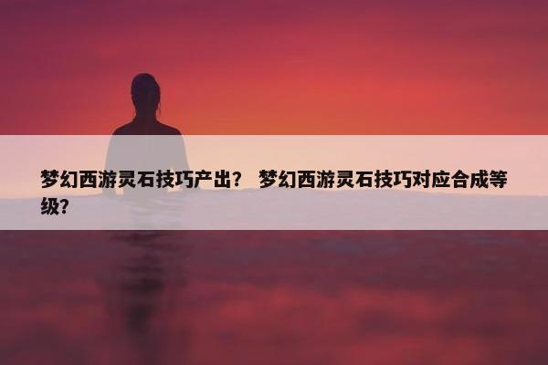 梦幻西游灵石技巧产出？ 梦幻西游灵石技巧对应合成等级？