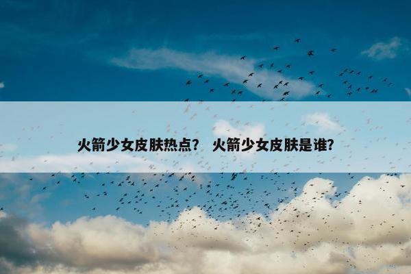 火箭少女皮肤热点？ 火箭少女皮肤是谁？