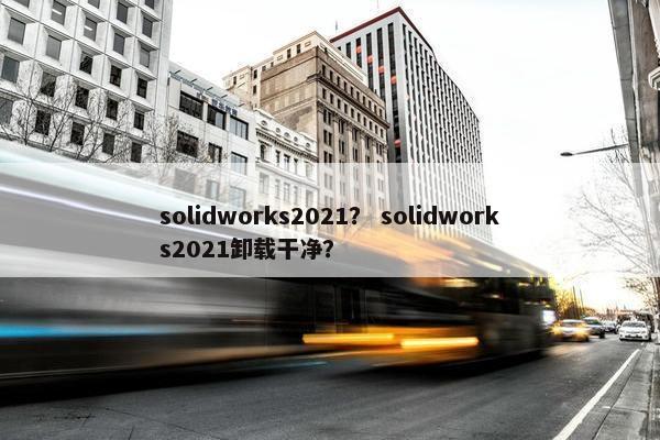 solidworks2021？ solidworks2021卸载干净？
