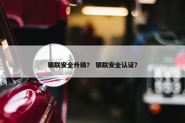 银联安全升级？ 银联安全认证？