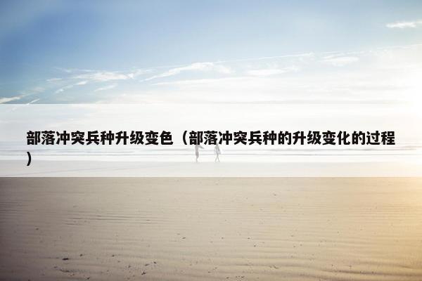 部落冲突兵种升级变色（部落冲突兵种的升级变化的过程）