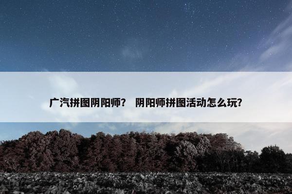 广汽拼图阴阳师？ 阴阳师拼图活动怎么玩？