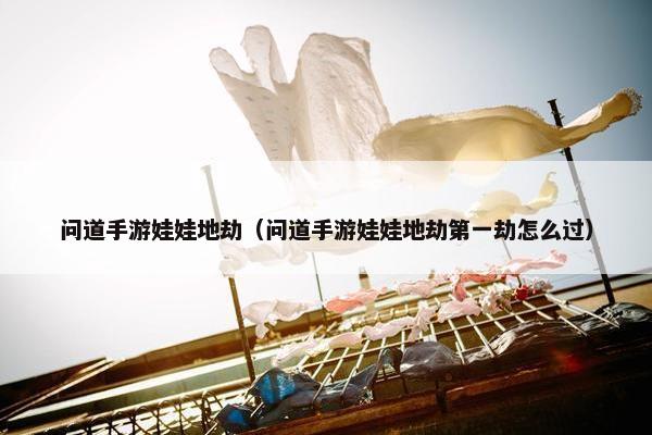 问道手游娃娃地劫（问道手游娃娃地劫第一劫怎么过）