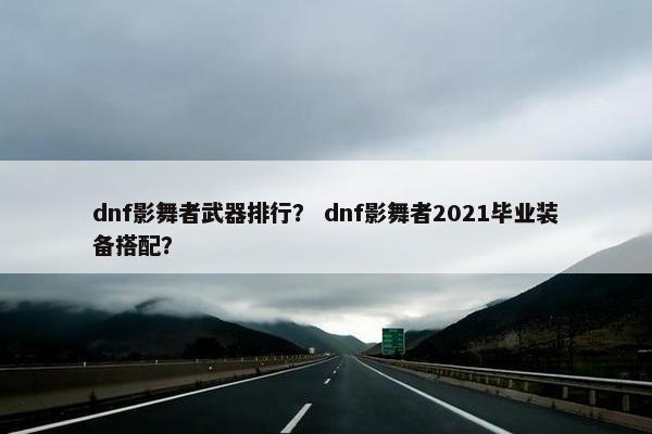 dnf影舞者武器排行？ dnf影舞者2021毕业装备搭配？