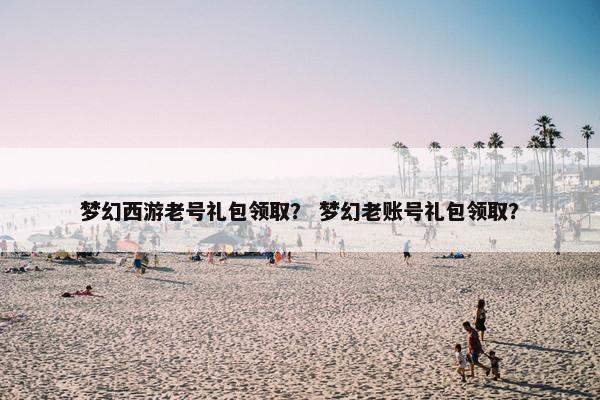 梦幻西游老号礼包领取？ 梦幻老账号礼包领取？