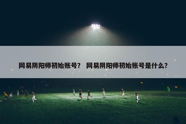 网易阴阳师初始账号？ 网易阴阳师初始账号是什么？