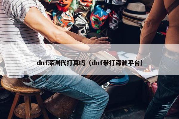 dnf深渊代打真吗（dnf带打深渊平台）
