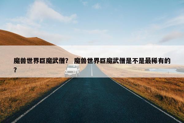 魔兽世界巨魔武僧？ 魔兽世界巨魔武僧是不是最稀有的？