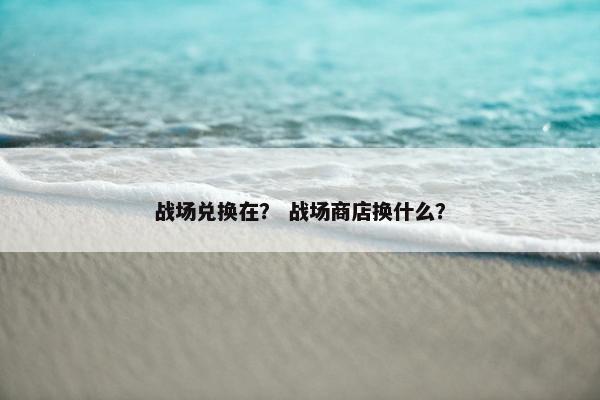 战场兑换在？ 战场商店换什么？
