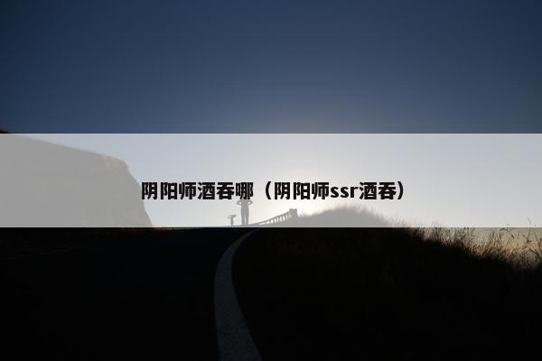 阴阳师酒吞哪（阴阳师ssr酒吞）