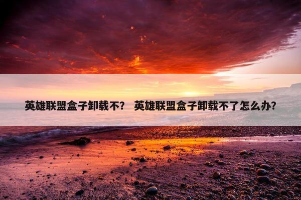 英雄联盟盒子卸载不？ 英雄联盟盒子卸载不了怎么办？