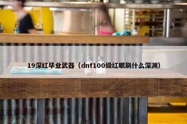 19深红毕业武器（dnf100级红眼刷什么深渊）