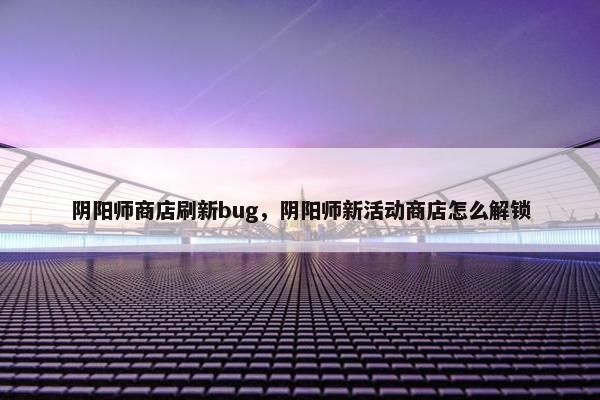 阴阳师商店刷新bug，阴阳师新活动商店怎么解锁