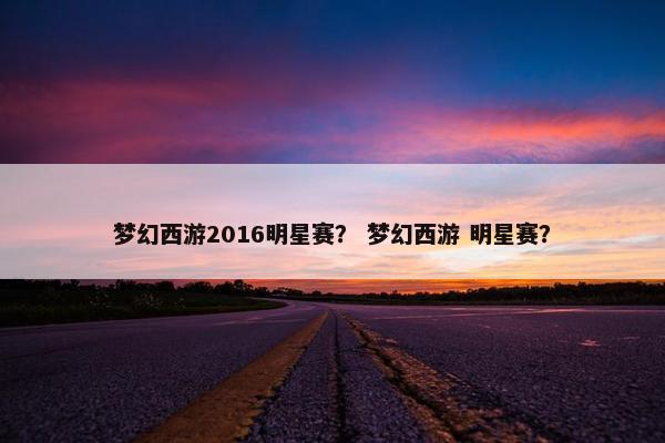 梦幻西游2016明星赛？ 梦幻西游 明星赛？