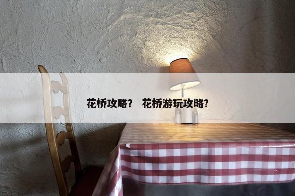 花桥攻略？ 花桥游玩攻略？
