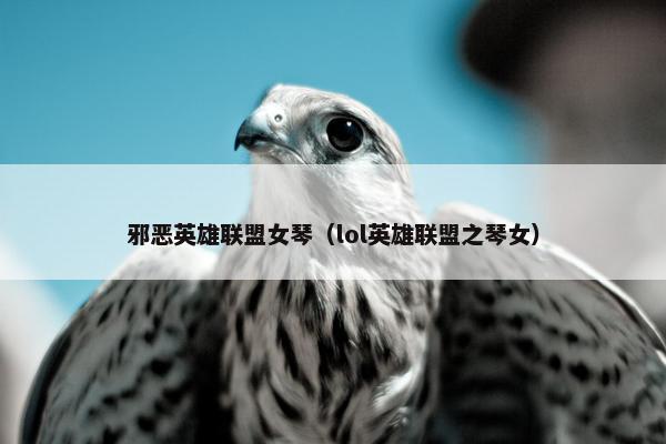 邪恶英雄联盟女琴（lol英雄联盟之琴女）