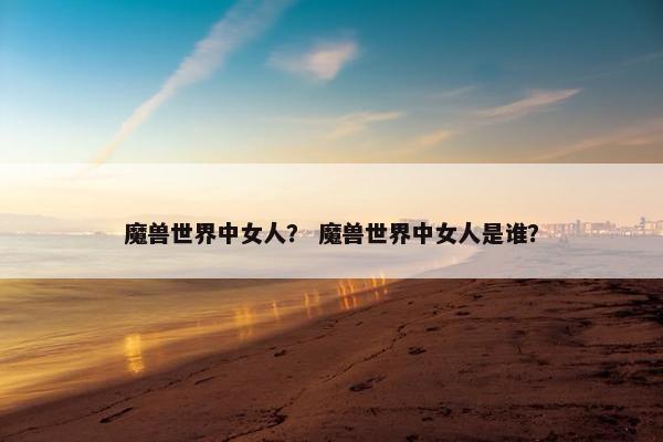 魔兽世界中女人？ 魔兽世界中女人是谁？