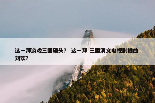 这一拜游戏三国磕头？ 这一拜 三国演义电视剧插曲 刘欢？