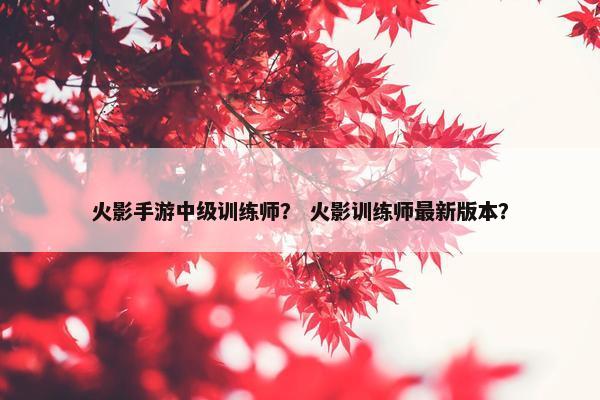 火影手游中级训练师？ 火影训练师最新版本？