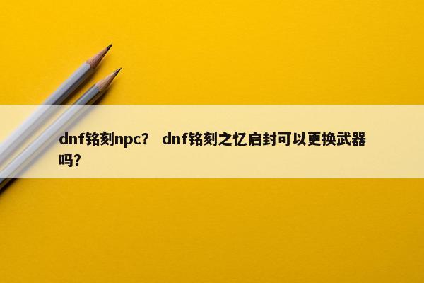 dnf铭刻npc？ dnf铭刻之忆启封可以更换武器吗？