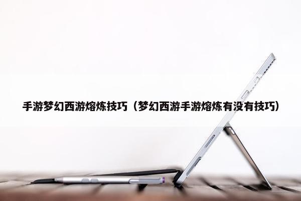 手游梦幻西游熔炼技巧（梦幻西游手游熔炼有没有技巧）