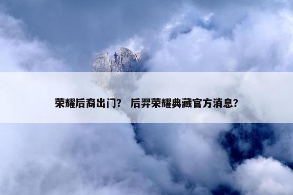 荣耀后裔出门？ 后羿荣耀典藏官方消息？