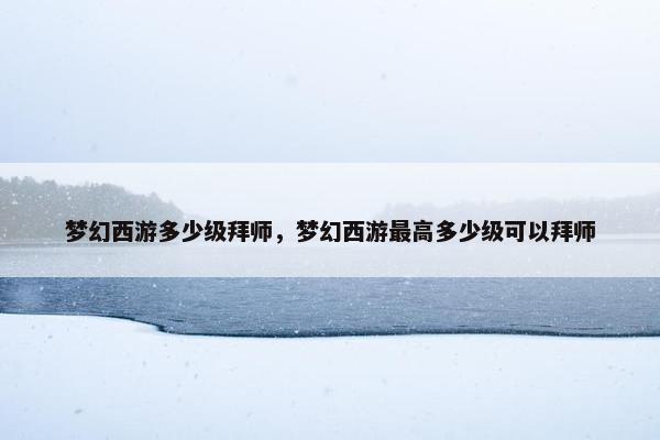 梦幻西游多少级拜师，梦幻西游最高多少级可以拜师
