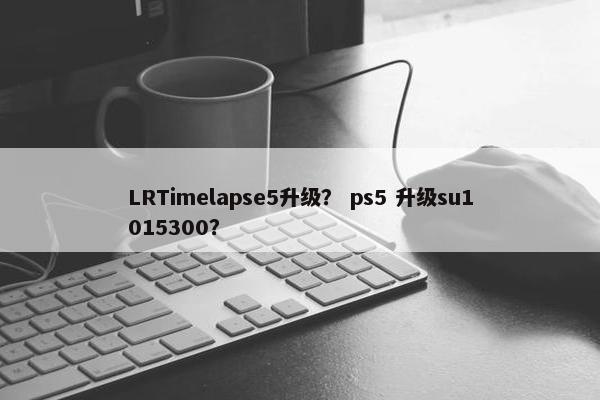 LRTimelapse5升级？ ps5 升级su1015300？