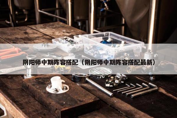 阴阳师中期阵容搭配（阴阳师中期阵容搭配最新）