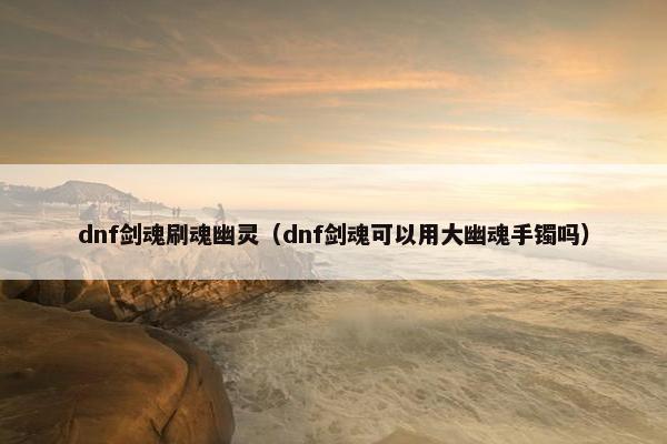 dnf剑魂刷魂幽灵（dnf剑魂可以用大幽魂手镯吗）