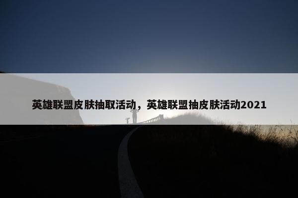 英雄联盟皮肤抽取活动，英雄联盟抽皮肤活动2021