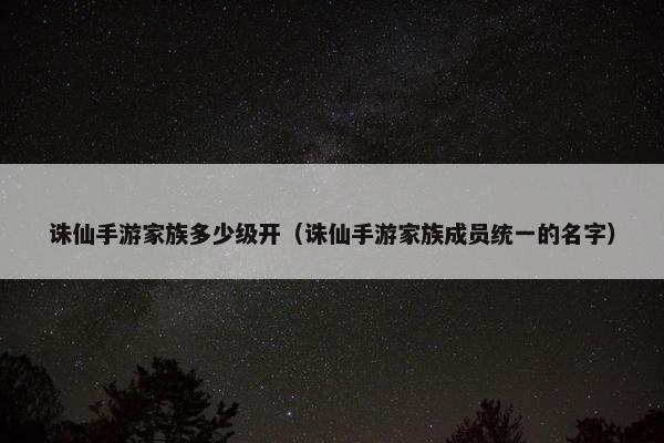 诛仙手游家族多少级开（诛仙手游家族成员统一的名字）